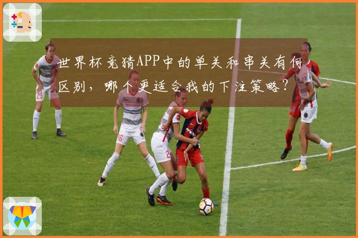 世界杯竞猜APP中的单关和串关有何区别，哪个更适合我的下注策略？